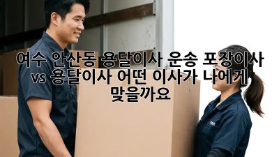 여수 안산동 용달이사 운송: 포장이사 vs 용달이사, 어떤 이사가 나에게 맞을까요?